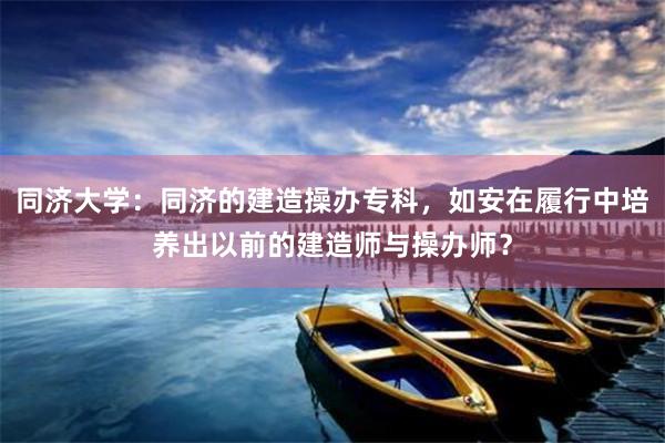 同济大学：同济的建造操办专科，如安在履行中培养出以前的建造师与操办师？