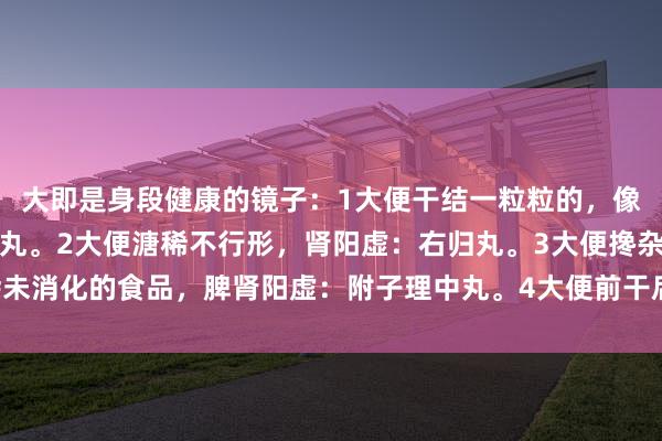 大即是身段健康的镜子：1大便干结一粒粒的，像羊屎粒，肾阴虚：左归丸。2大便溏稀不行形，肾阳虚：右归丸。3大便搀杂未消化的食品，脾肾阳虚：附子理中丸。4大便前干后稀，阴阳两虚：地黄饮子