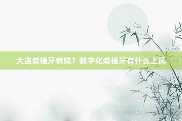 大连栽植牙病院？数字化栽植牙有什么上风