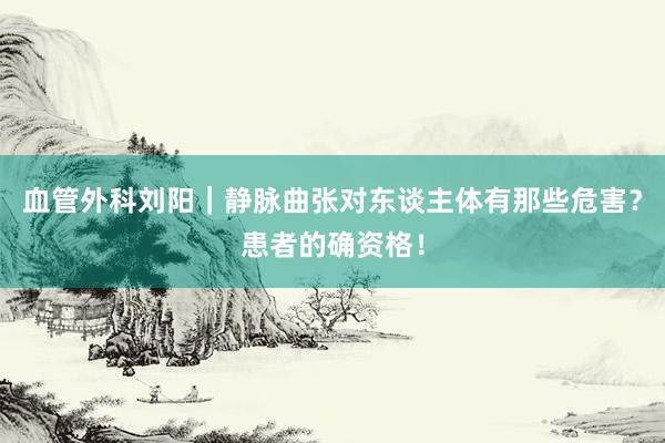血管外科刘阳｜静脉曲张对东谈主体有那些危害？患者的确资格！