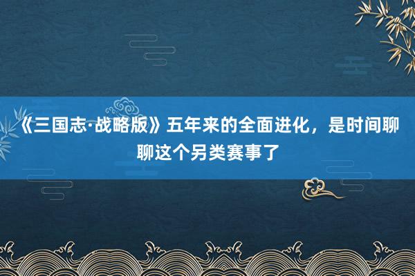 《三国志·战略版》五年来的全面进化，是时间聊聊这个另类赛事了