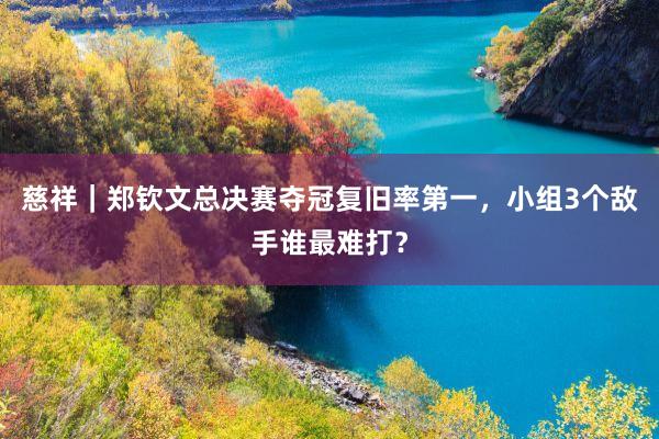 慈祥｜郑钦文总决赛夺冠复旧率第一，小组3个敌手谁最难打？