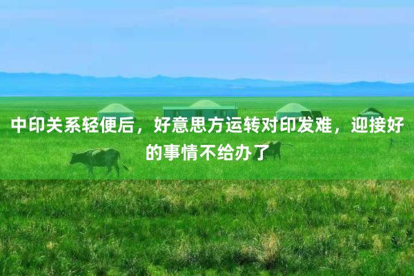 中印关系轻便后，好意思方运转对印发难，迎接好的事情不给办了