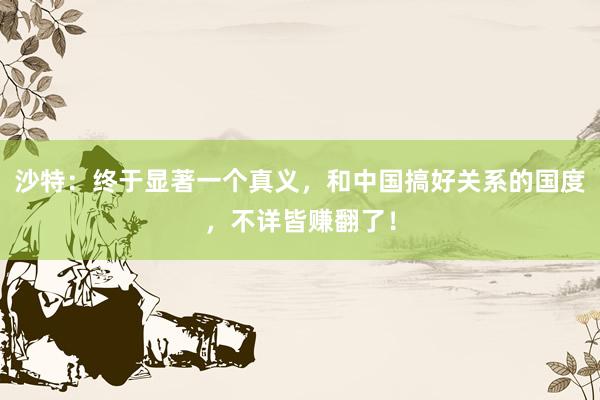 沙特：终于显著一个真义，和中国搞好关系的国度，不详皆赚翻了！