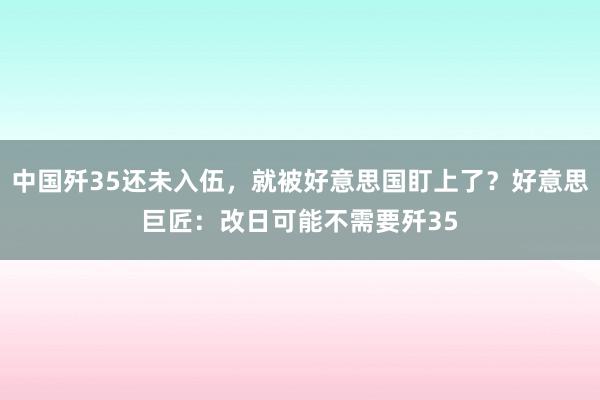 中国歼35还未入伍，就被好意思国盯上了？好意思巨匠：改日可能不需要歼35