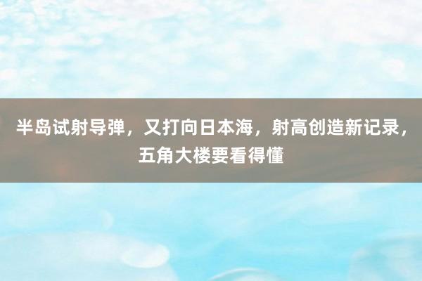 半岛试射导弹，又打向日本海，射高创造新记录，五角大楼要看得懂