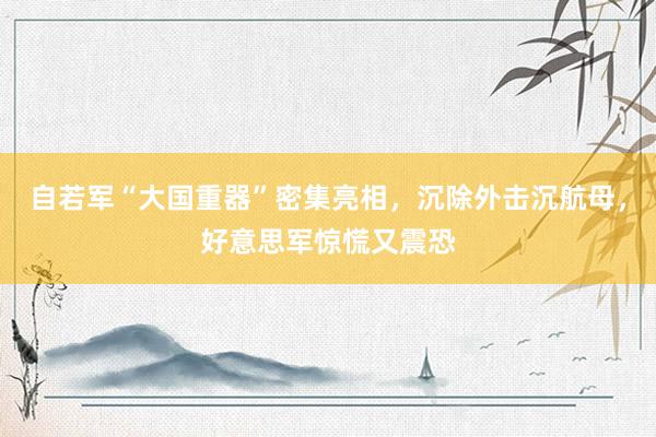 自若军“大国重器”密集亮相，沉除外击沉航母，好意思军惊慌又震恐