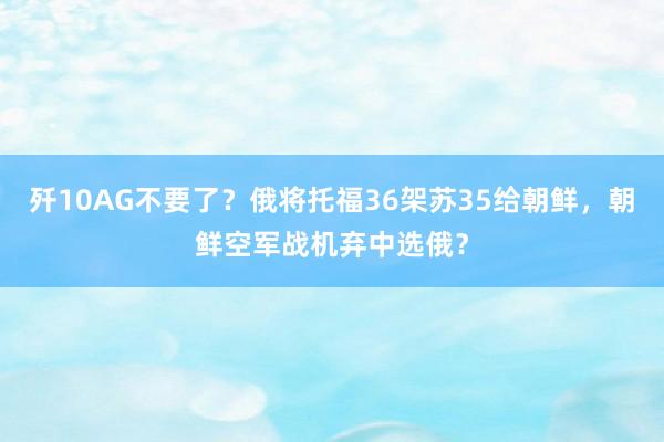 歼10AG不要了？俄将托福36架苏35给朝鲜，朝鲜空军战机弃中选俄？