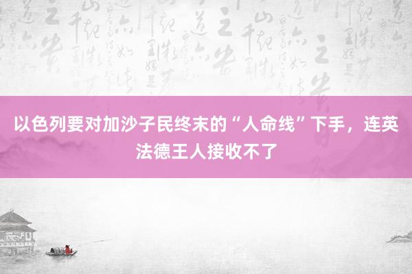 以色列要对加沙子民终末的“人命线”下手，连英法德王人接收不了