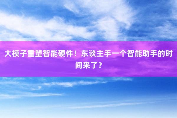大模子重塑智能硬件！东谈主手一个智能助手的时间来了？