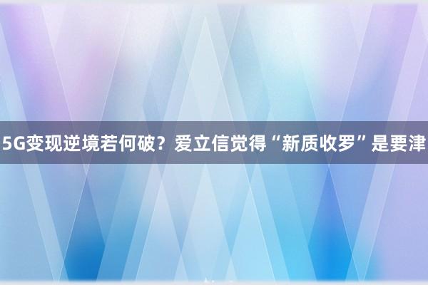 5G变现逆境若何破？爱立信觉得“新质收罗”是要津