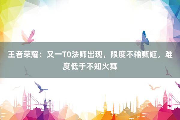 王者荣耀：又一T0法师出现，限度不输甄姬，难度低于不知火舞