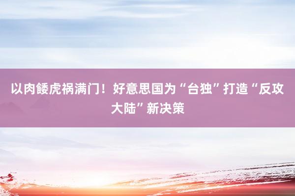 以肉餧虎祸满门！好意思国为“台独”打造“反攻大陆”新决策