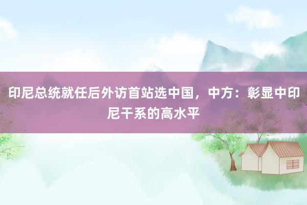 印尼总统就任后外访首站选中国，中方：彰显中印尼干系的高水平