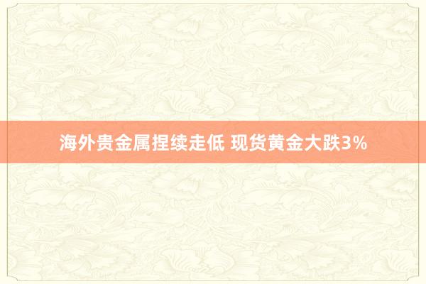 海外贵金属捏续走低 现货黄金大跌3%