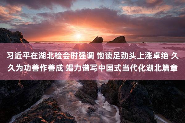 习近平在湖北检会时强调 饱读足劲头上涨卓绝 久久为功善作善成 竭力谱写中国式当代化湖北篇章