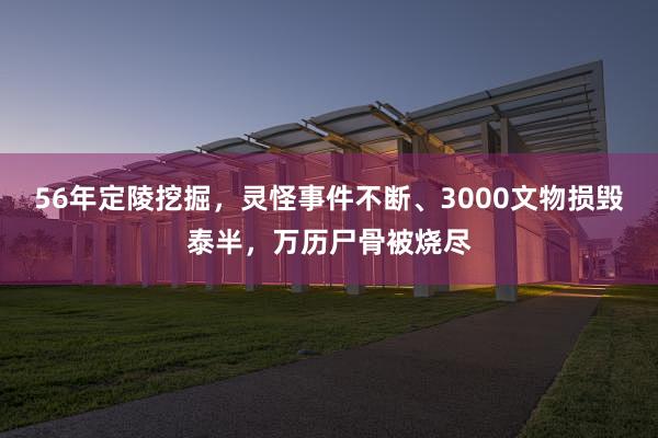 56年定陵挖掘，灵怪事件不断、3000文物损毁泰半，万历尸骨被烧尽