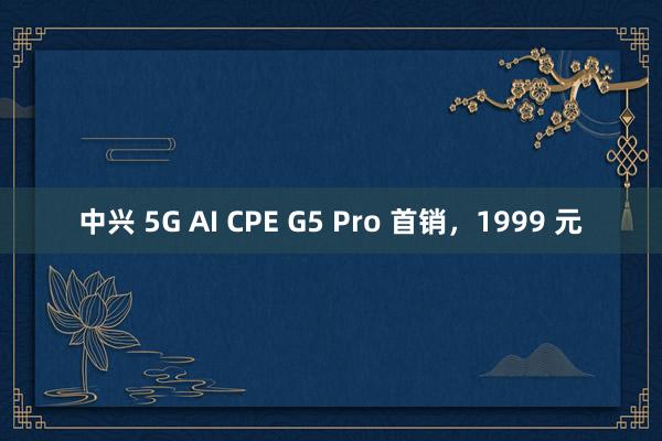 中兴 5G AI CPE G5 Pro 首销，1999 元