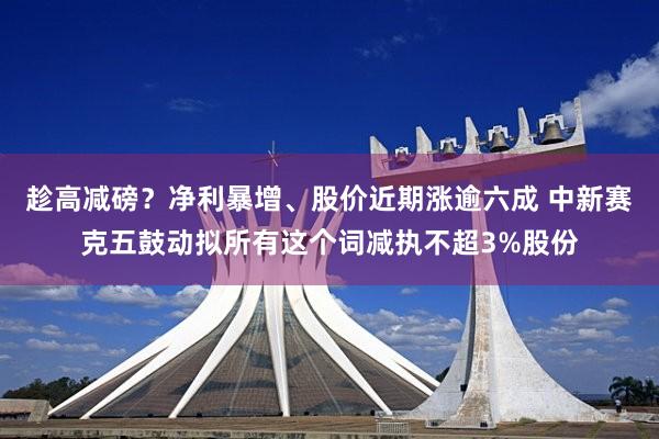 趁高减磅？净利暴增、股价近期涨逾六成 中新赛克五鼓动拟所有这个词减执不超3%股份