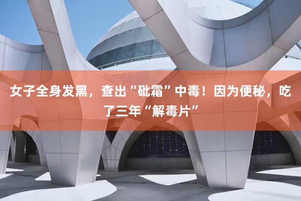 女子全身发黑，查出“砒霜”中毒！因为便秘，吃了三年“解毒片”