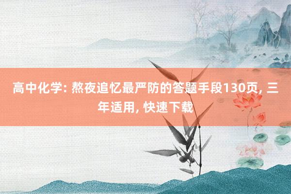 高中化学: 熬夜追忆最严防的答题手段130页, 三年适用, 快速下载