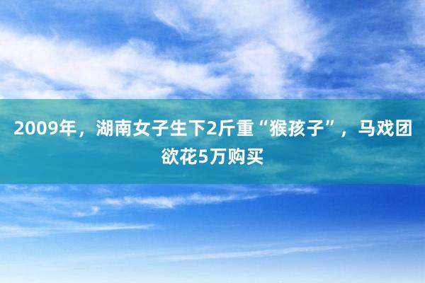 2009年，湖南女子生下2斤重“猴孩子”，马戏团欲花5万购买