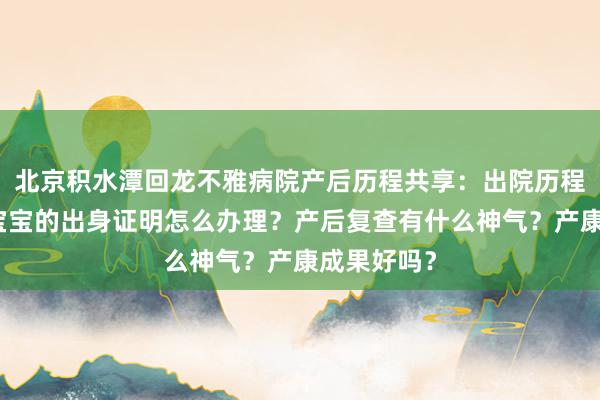 北京积水潭回龙不雅病院产后历程共享：出院历程有什么？宝宝的出身证明怎么办理？产后复查有什么神气？产康成果好吗？
