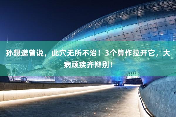 孙想邈曾说，此穴无所不治！3个算作拉开它，大病顽疾齐辩别！
