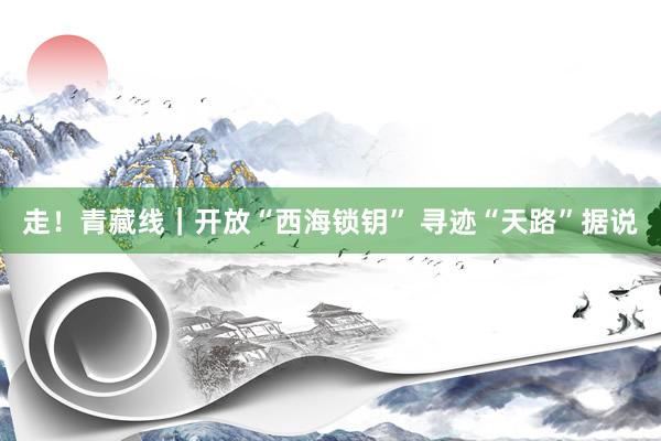 走！青藏线｜开放“西海锁钥” 寻迹“天路”据说