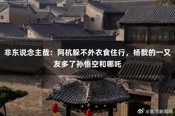 非东说念主哉：阿杭躲不外衣食住行，杨戬的一又友多了孙悟空和哪吒