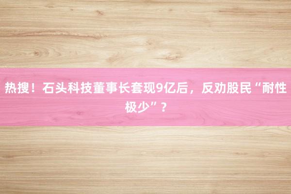 热搜！石头科技董事长套现9亿后，反劝股民“耐性极少”？