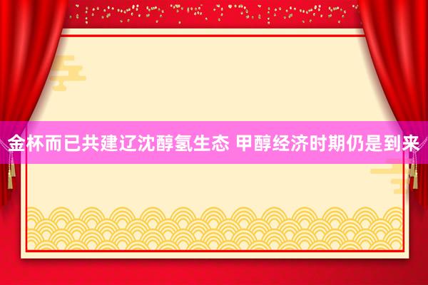 金杯而已共建辽沈醇氢生态 甲醇经济时期仍是到来
