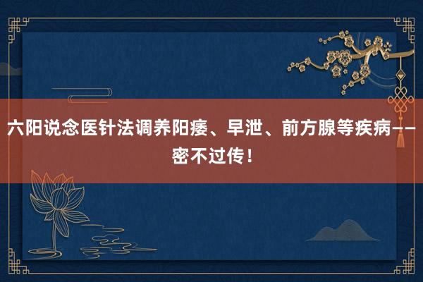 六阳说念医针法调养阳痿、早泄、前方腺等疾病——密不过传！
