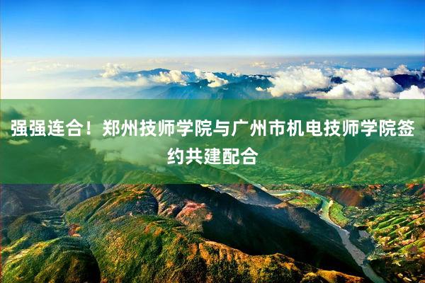 强强连合！郑州技师学院与广州市机电技师学院签约共建配合