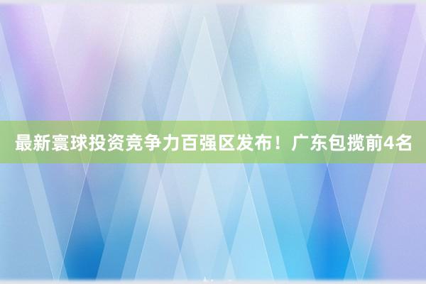 最新寰球投资竞争力百强区发布！广东包揽前4名