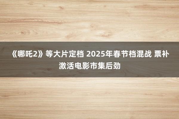 《哪吒2》等大片定档 2025年春节档混战 票补激活电影市集后劲