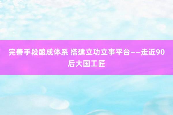 完善手段酿成体系 搭建立功立事平台——走近90后大国工匠